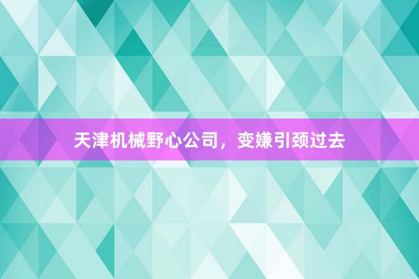 天津机械野心公司，变嫌引颈过去