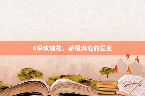 6朵玫瑰花，骄慢满载的爱意