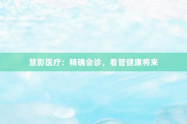 慧影医疗:精确会诊,看管健康将来