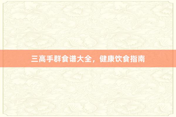 三高手群食谱大全，健康饮食指南